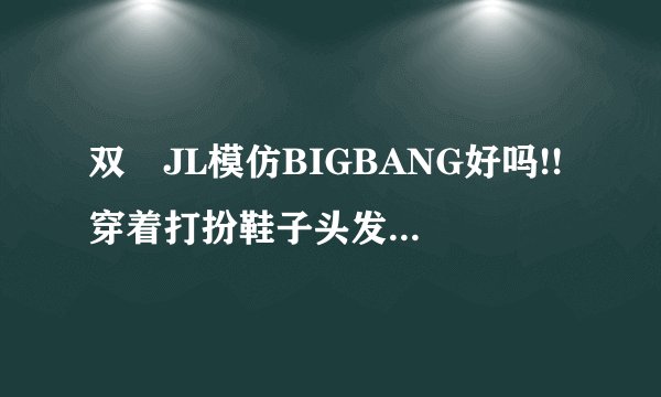 双孖JL模仿BIGBANG好吗!!穿着打扮鞋子头发化妆MV效果歌曲曲风全部都是模仿BIGBANG!!!!