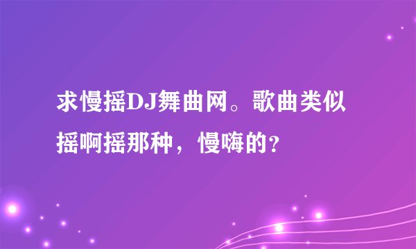 求慢摇DJ舞曲网。歌曲类似摇啊摇那种，慢嗨的？