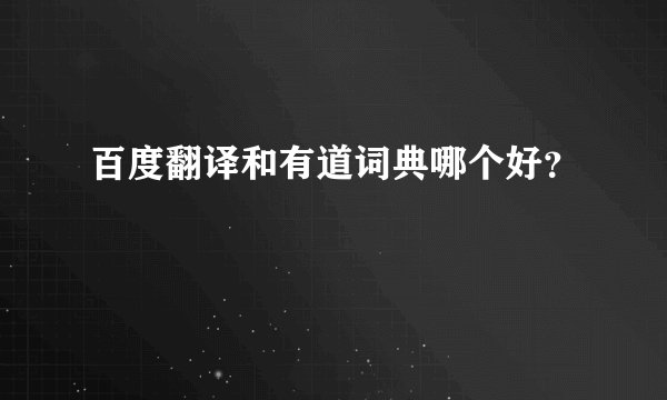 百度翻译和有道词典哪个好？