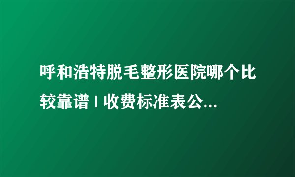 呼和浩特脱毛整形医院哪个比较靠谱 | 收费标准表公布_有男士脱毛项目吗