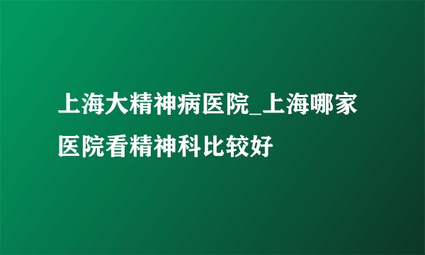 上海大精神病医院_上海哪家医院看精神科比较好