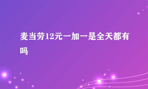 麦当劳12元一加一是全天都有吗