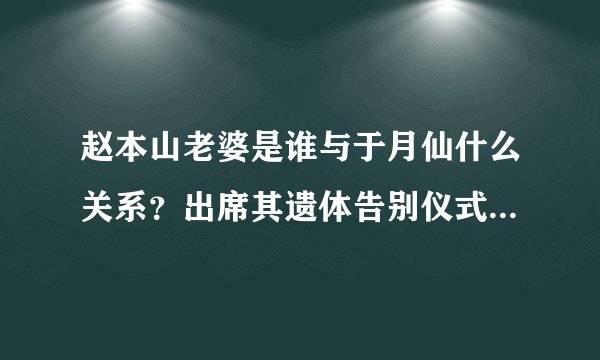 赵本山老婆是谁与于月仙什么关系？出席其遗体告别仪式痛哭鞠躬
