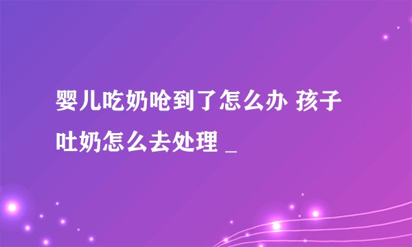 婴儿吃奶呛到了怎么办 孩子吐奶怎么去处理 _