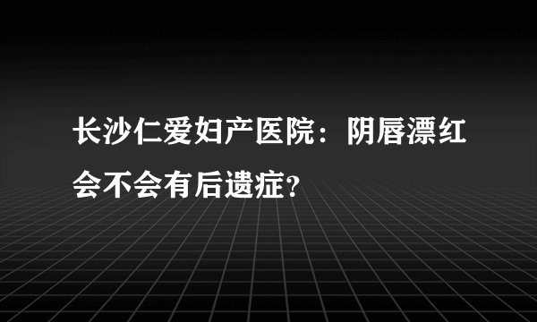 长沙仁爱妇产医院:阴唇漂红会不会有后遗症?
