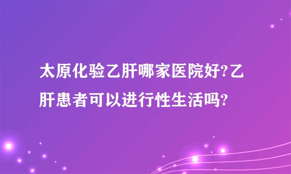 太原化验乙肝哪家医院好?乙肝患者可以进行性生活吗?