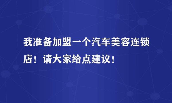 我准备加盟一个汽车美容连锁店！请大家给点建议！