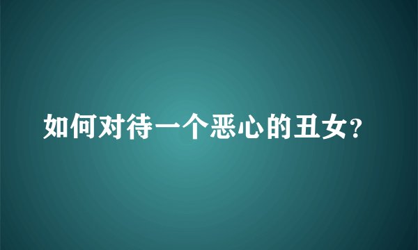 如何对待一个恶心的丑女？