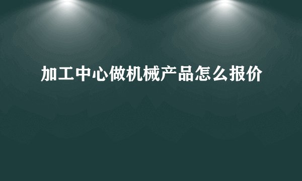加工中心做机械产品怎么报价