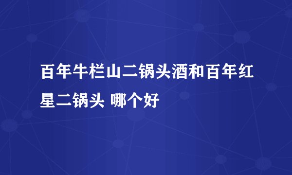 百年牛栏山二锅头酒和百年红星二锅头 哪个好