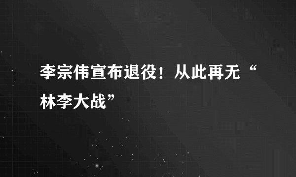李宗伟宣布退役！从此再无“林李大战”