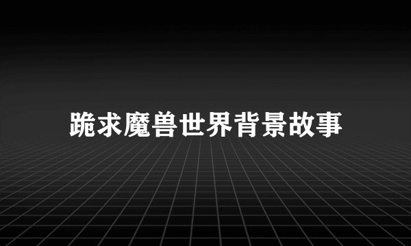 跪求魔兽世界背景故事