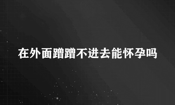 在外面蹭蹭不进去能怀孕吗