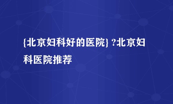 {北京妇科好的医院} ?北京妇科医院推荐