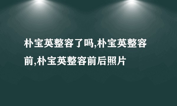 朴宝英整容了吗,朴宝英整容前,朴宝英整容前后照片