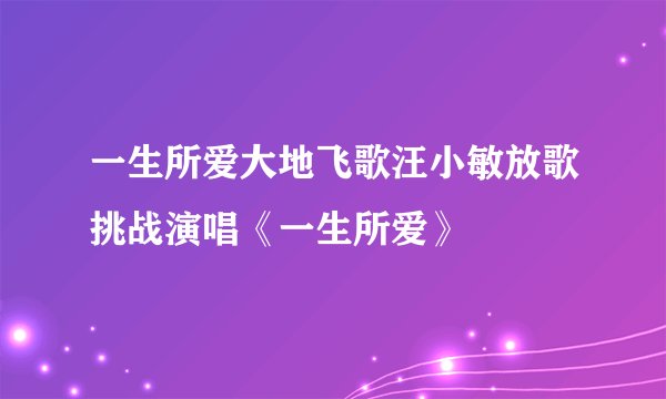 一生所爱大地飞歌汪小敏放歌挑战演唱《一生所爱》