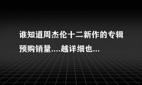 谁知道周杰伦十二新作的专辑预购销量....越详细也好。。谢谢了