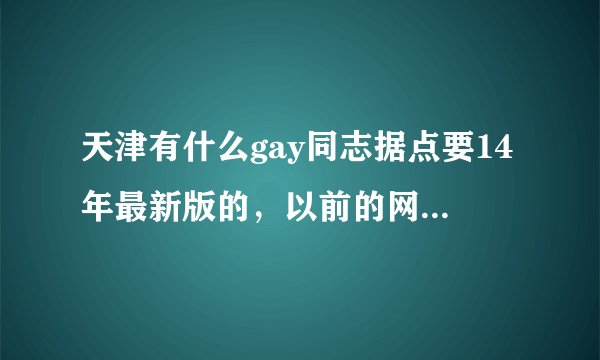 天津有什么gay同志据点要14年最新版的，以前的网上说的好多都已经退出历史了。最好加上详细地址给广