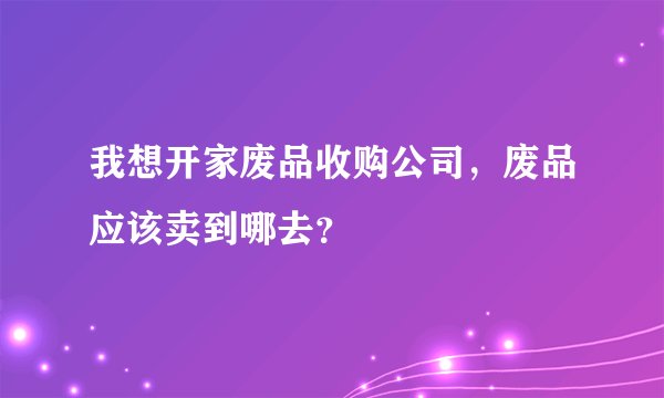我想开家废品收购公司，废品应该卖到哪去？