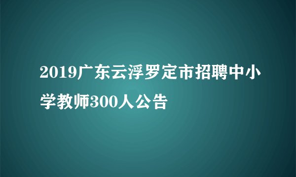 2019广东云浮罗定市招聘中小学教师300人公告