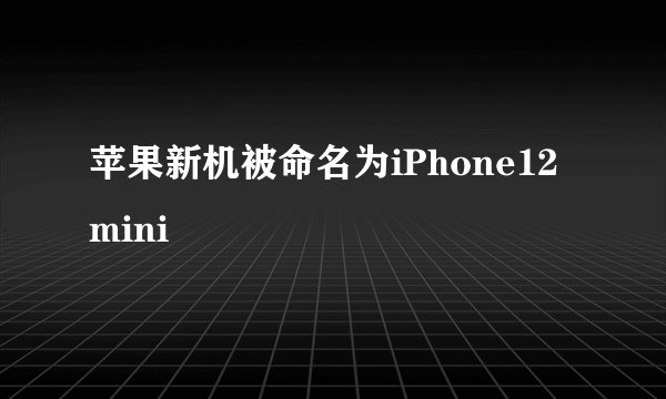 苹果新机被命名为iPhone12 mini