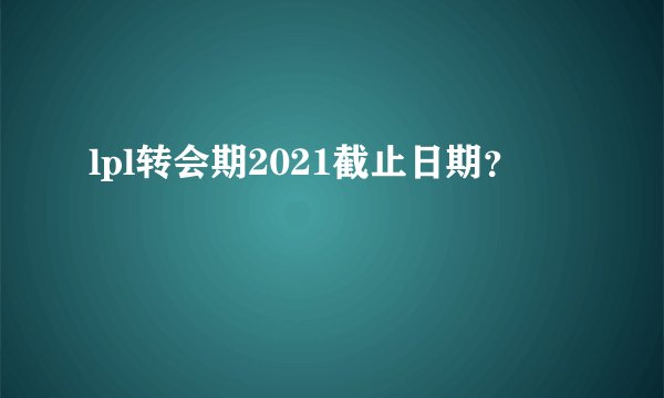 lpl转会期2021截止日期?