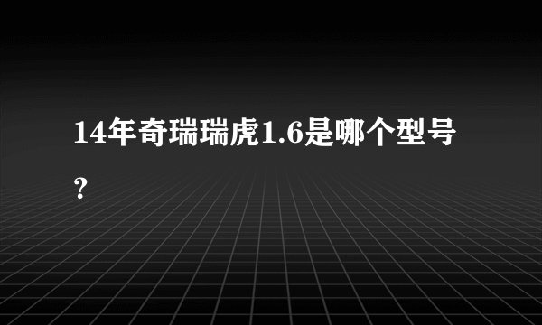 14年奇瑞瑞虎1.6是哪个型号？