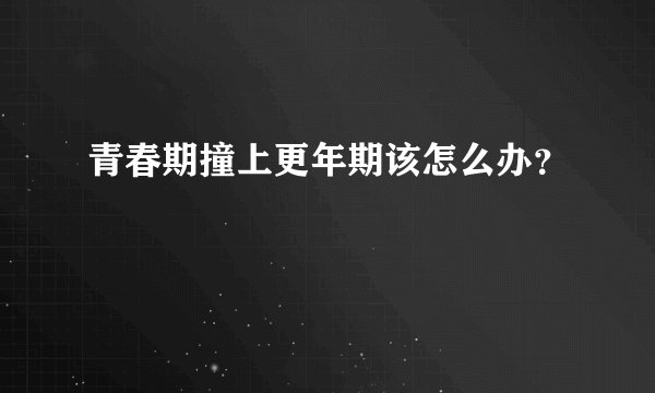 青春期撞上更年期该怎么办？