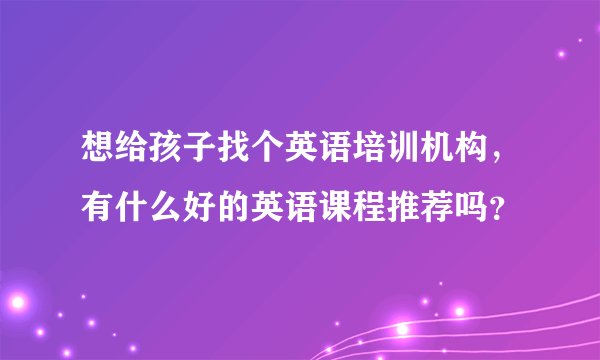 想给孩子找个英语培训机构，有什么好的英语课程推荐吗？