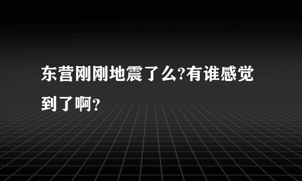 东营刚刚地震了么?有谁感觉到了啊？