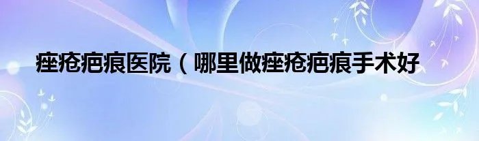 痤疮疤痕医院（哪里做痤疮疤痕手术好