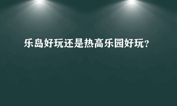 乐岛好玩还是热高乐园好玩？