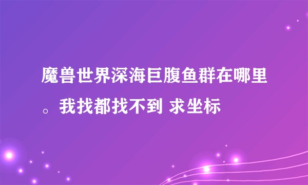 魔兽世界深海巨腹鱼群在哪里。我找都找不到 求坐标