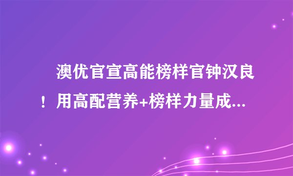 ​澳优官宣高能榜样官钟汉良！用高配营养+榜样力量成就高能成长