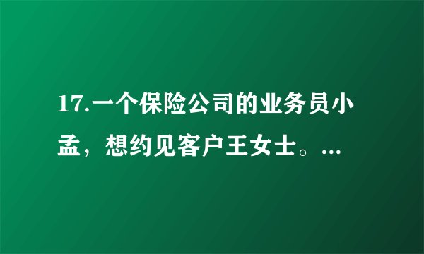 17.一个保险公司的业务员小孟，想约见客户王女士。于是，小孟在周一上午上班后给王女士打电话预约。请你补写出以下电话内容的空缺部分。要求符合情景，语意连贯，语言表达简明、得体。小孟:①        。王女士:哦，原来是小孟呀!有事吗?小孟:② 。王女士:哦，可以呀。小孟:③          。王女士:那就在周三下午三点来我单位谈吧。小孟:④         。王女士:那好，再见。