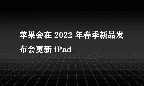 苹果会在 2022 年春季新品发布会更新 iPad