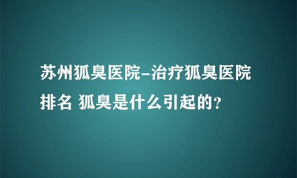 苏州狐臭医院-治疗狐臭医院排名 狐臭是什么引起的？