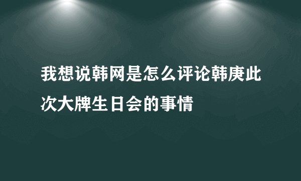 我想说韩网是怎么评论韩庚此次大牌生日会的事情