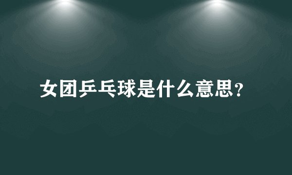 女团乒乓球是什么意思？