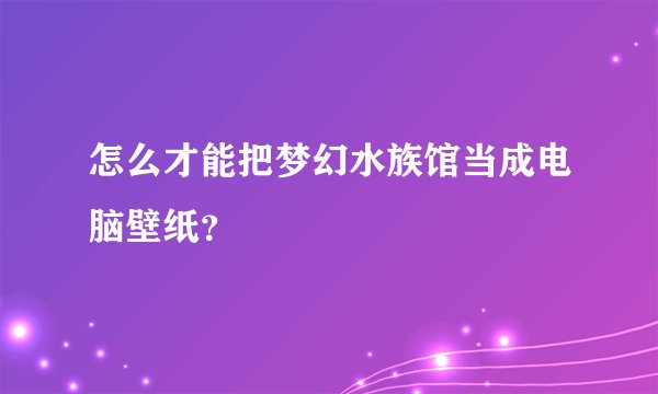 怎么才能把梦幻水族馆当成电脑壁纸？