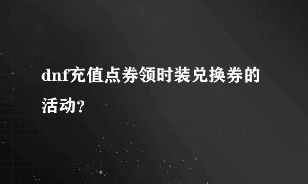 dnf充值点券领时装兑换券的活动？