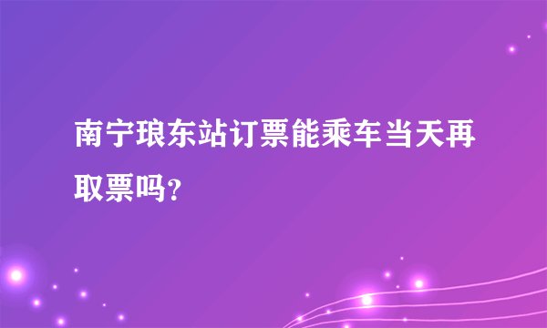 南宁琅东站订票能乘车当天再取票吗？