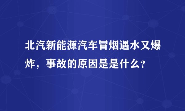 北汽新能源汽车冒烟遇水又爆炸，事故的原因是是什么？