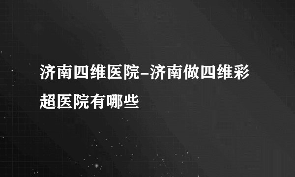 济南四维医院-济南做四维彩超医院有哪些