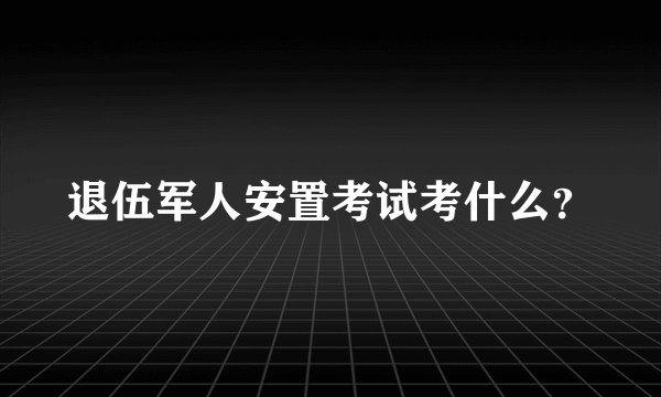 退伍军人安置考试考什么？