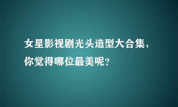 女星影视剧光头造型大合集，你觉得哪位最美呢？