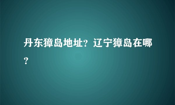 丹东獐岛地址？辽宁獐岛在哪？