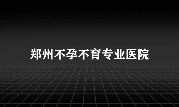 郑州不孕不育专业医院