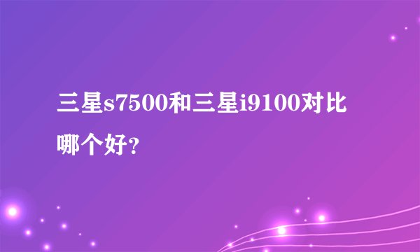 三星s7500和三星i9100对比哪个好？