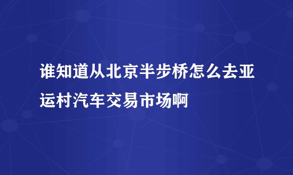 谁知道从北京半步桥怎么去亚运村汽车交易市场啊